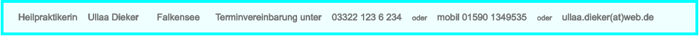 Heilpraktikerin    Ullaa Dieker       Falkensee      Terminvereinbarung unter    03322 123 6 234    oder    mobil 01590 1349535    oder    ullaa.dieker(at)web.de
