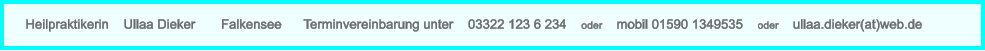 Heilpraktikerin    Ullaa Dieker       Falkensee      Terminvereinbarung unter    03322 123 6 234    oder    mobil 01590 1349535    oder    ullaa.dieker(at)web.de