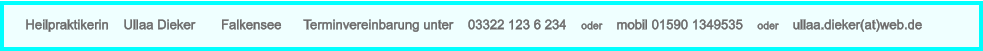 Heilpraktikerin    Ullaa Dieker       Falkensee      Terminvereinbarung unter    03322 123 6 234    oder    mobil 01590 1349535    oder    ullaa.dieker(at)web.de