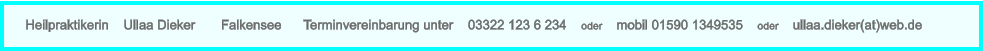 Heilpraktikerin    Ullaa Dieker       Falkensee      Terminvereinbarung unter    03322 123 6 234    oder    mobil 01590 1349535    oder    ullaa.dieker(at)web.de