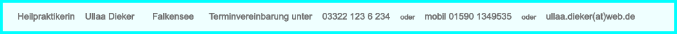 Heilpraktikerin    Ullaa Dieker       Falkensee      Terminvereinbarung unter    03322 123 6 234    oder    mobil 01590 1349535    oder    ullaa.dieker(at)web.de