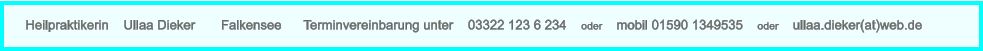 Heilpraktikerin    Ullaa Dieker       Falkensee      Terminvereinbarung unter    03322 123 6 234    oder    mobil 01590 1349535    oder    ullaa.dieker(at)web.de