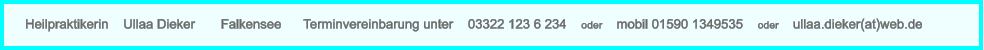 Heilpraktikerin    Ullaa Dieker       Falkensee      Terminvereinbarung unter    03322 123 6 234    oder    mobil 01590 1349535    oder    ullaa.dieker(at)web.de