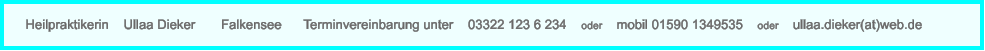 Heilpraktikerin    Ullaa Dieker       Falkensee      Terminvereinbarung unter    03322 123 6 234    oder    mobil 01590 1349535    oder    ullaa.dieker(at)web.de