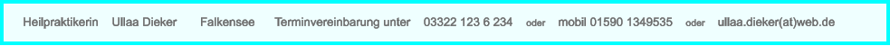 Heilpraktikerin    Ullaa Dieker       Falkensee      Terminvereinbarung unter    03322 123 6 234    oder    mobil 01590 1349535    oder    ullaa.dieker(at)web.de