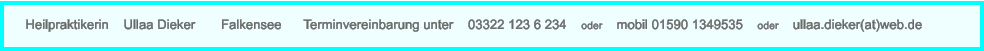 Heilpraktikerin    Ullaa Dieker       Falkensee      Terminvereinbarung unter    03322 123 6 234    oder    mobil 01590 1349535    oder    ullaa.dieker(at)web.de
