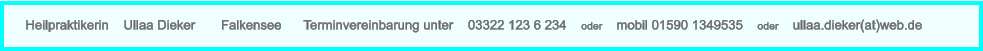 Heilpraktikerin    Ullaa Dieker       Falkensee      Terminvereinbarung unter    03322 123 6 234    oder    mobil 01590 1349535    oder    ullaa.dieker(at)web.de