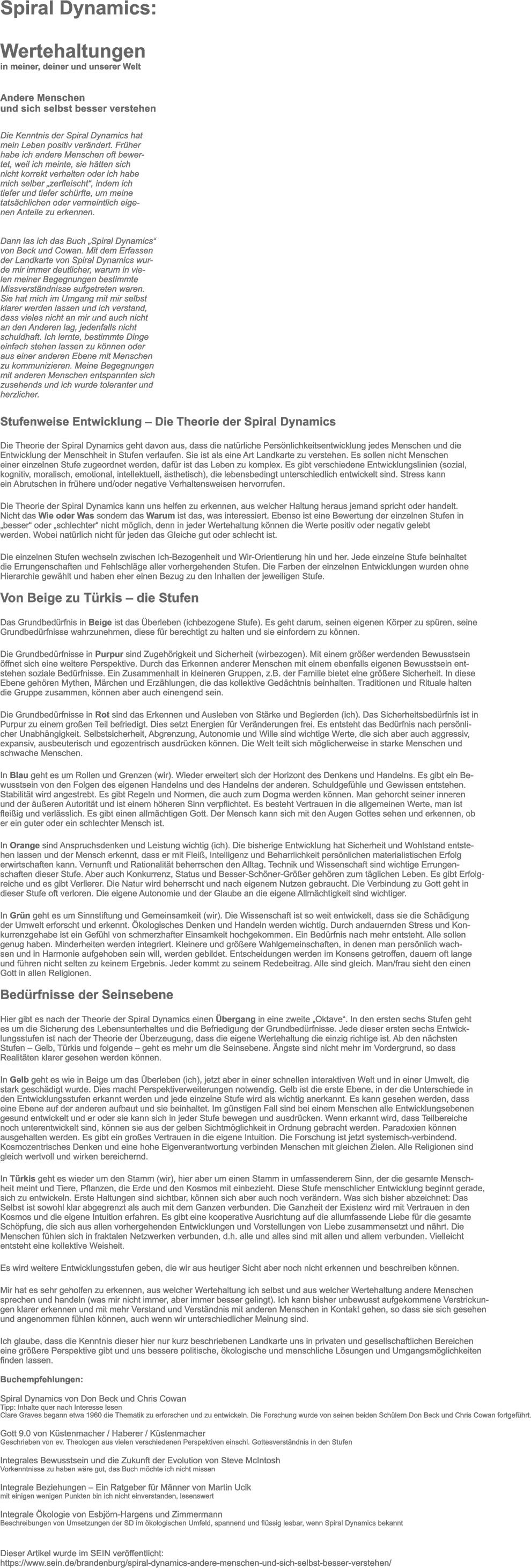 Spiral Dynamics:  Wertehaltungen		 in meiner, deiner und unserer Welt   Andere Menschen  und sich selbst besser verstehen    Die Kenntnis der Spiral Dynamics hat  mein Leben positiv verndert. Frher  habe ich andere Menschen oft bewer- tet, weil ich meinte, sie htten sich  nicht korrekt verhalten oder ich habe  mich selber zerfleischt, indem ich  tiefer und tiefer schrfte, um meine  tatschlichen oder vermeintlich eige- nen Anteile zu erkennen.      Dann las ich das Buch Spiral Dynamics  von Beck und Cowan. Mit dem Erfassen  der Landkarte von Spiral Dynamics wur- de mir immer deutlicher, warum in vie- len meiner Begegnungen bestimmte  Missverstndnisse aufgetreten waren.  Sie hat mich im Umgang mit mir selbst  klarer werden lassen und ich verstand,  dass vieles nicht an mir und auch nicht  an den Anderen lag, jedenfalls nicht  schuldhaft. Ich lernte, bestimmte Dinge  einfach stehen lassen zu knnen oder  aus einer anderen Ebene mit Menschen  zu kommunizieren. Meine Begegnungen  mit anderen Menschen entspannten sich  zusehends und ich wurde toleranter und  herzlicher.  Stufenweise Entwicklung  Die Theorie der Spiral Dynamics  Die Theorie der Spiral Dynamics geht davon aus, dass die natrliche Persnlichkeitsentwicklung jedes Menschen und die  Entwicklung der Menschheit in Stufen verlaufen. Sie ist als eine Art Landkarte zu verstehen. Es sollen nicht Menschen  einer einzelnen Stufe zugeordnet werden, dafr ist das Leben zu komplex. Es gibt verschiedene Entwicklungslinien (sozial,  kognitiv, moralisch, emotional, intellektuell, sthetisch), die lebensbedingt unterschiedlich entwickelt sind. Stress kann  ein Abrutschen in frhere und/oder negative Verhaltensweisen hervorrufen.  Die Theorie der Spiral Dynamics kann uns helfen zu erkennen, aus welcher Haltung heraus jemand spricht oder handelt.  Nicht das Wie oder Was sondern das Warum ist das, was interessiert. Ebenso ist eine Bewertung der einzelnen Stufen in  besser oder schlechter nicht mglich, denn in jeder Wertehaltung knnen die Werte positiv oder negativ gelebt  werden. Wobei natrlich nicht fr jeden das Gleiche gut oder schlecht ist.  Die einzelnen Stufen wechseln zwischen Ich-Bezogenheit und Wir-Orientierung hin und her. Jede einzelne Stufe beinhaltet  die Errungenschaften und Fehlschlge aller vorhergehenden Stufen. Die Farben der einzelnen Entwicklungen wurden ohne  Hierarchie gewhlt und haben eher einen Bezug zu den Inhalten der jeweiligen Stufe.   Von Beige zu Trkis  die Stufen  Das Grundbedrfnis in Beige ist das berleben (ichbezogene Stufe). Es geht darum, seinen eigenen Krper zu spren, seine  Grundbedrfnisse wahrzunehmen, diese fr berechtigt zu halten und sie einfordern zu knnen.  Die Grundbedrfnisse in Purpur sind Zugehrigkeit und Sicherheit (wirbezogen). Mit einem grer werdenden Bewusstsein  ffnet sich eine weitere Perspektive. Durch das Erkennen anderer Menschen mit einem ebenfalls eigenen Bewusstsein ent- stehen soziale Bedrfnisse. Ein Zusammenhalt in kleineren Gruppen, z.B. der Familie bietet eine grere Sicherheit. In diese  Ebene gehren Mythen, Mrchen und Erzhlungen, die das kollektive Gedchtnis beinhalten. Traditionen und Rituale halten  die Gruppe zusammen, knnen aber auch einengend sein.  Die Grundbedrfnisse in Rot sind das Erkennen und Ausleben von Strke und Begierden (ich). Das Sicherheitsbedrfnis ist in  Purpur zu einem groen Teil befriedigt. Dies setzt Energien fr Vernderungen frei. Es entsteht das Bedrfnis nach persnli- cher Unabhngigkeit. Selbstsicherheit, Abgrenzung, Autonomie und Wille sind wichtige Werte, die sich aber auch aggressiv,  expansiv, ausbeuterisch und egozentrisch ausdrcken knnen. Die Welt teilt sich mglicherweise in starke Menschen und  schwache Menschen.  In Blau geht es um Rollen und Grenzen (wir). Wieder erweitert sich der Horizont des Denkens und Handelns. Es gibt ein Be- wusstsein von den Folgen des eigenen Handelns und des Handelns der anderen. Schuldgefhle und Gewissen entstehen.  Stabilitt wird angestrebt. Es gibt Regeln und Normen, die auch zum Dogma werden knnen. Man gehorcht seiner inneren  und der ueren Autoritt und ist einem hheren Sinn verpflichtet. Es besteht Vertrauen in die allgemeinen Werte, man ist  fleiig und verlsslich. Es gibt einen allmchtigen Gott. Der Mensch kann sich mit den Augen Gottes sehen und erkennen, ob  er ein guter oder ein schlechter Mensch ist.  In Orange sind Anspruchsdenken und Leistung wichtig (ich). Die bisherige Entwicklung hat Sicherheit und Wohlstand entste- hen lassen und der Mensch erkennt, dass er mit Flei, Intelligenz und Beharrlichkeit persnlichen materialistischen Erfolg  erwirtschaften kann. Vernunft und Rationalitt beherrschen den Alltag. Technik und Wissenschaft sind wichtige Errungen- schaften dieser Stufe. Aber auch Konkurrenz, Status und Besser-Schner-Grer gehren zum tglichen Leben. Es gibt Erfolg- reiche und es gibt Verlierer. Die Natur wird beherrscht und nach eigenem Nutzen gebraucht. Die Verbindung zu Gott geht in  dieser Stufe oft verloren. Die eigene Autonomie und der Glaube an die eigene Allmchtigkeit sind wichtiger.  In Grn geht es um Sinnstiftung und Gemeinsamkeit (wir). Die Wissenschaft ist so weit entwickelt, dass sie die Schdigung  der Umwelt erforscht und erkennt. kologisches Denken und Handeln werden wichtig. Durch andauernden Stress und Kon- kurrenzgehabe ist ein Gefhl von schmerzhafter Einsamkeit hochgekommen. Ein Bedrfnis nach mehr entsteht. Alle sollen  genug haben. Minderheiten werden integriert. Kleinere und grere Wahlgemeinschaften, in denen man persnlich wach- sen und in Harmonie aufgehoben sein will, werden gebildet. Entscheidungen werden im Konsens getroffen, dauern oft lange  und fhren nicht selten zu keinem Ergebnis. Jeder kommt zu seinem Redebeitrag. Alle sind gleich. Man/frau sieht den einen  Gott in allen Religionen.   Bedrfnisse der Seinsebene  Hier gibt es nach der Theorie der Spiral Dynamics einen bergang in eine zweite Oktave. In den ersten sechs Stufen geht  es um die Sicherung des Lebensunterhaltes und die Befriedigung der Grundbedrfnisse. Jede dieser ersten sechs Entwick- lungsstufen ist nach der Theorie der berzeugung, dass die eigene Wertehaltung die einzig richtige ist. Ab den nchsten  Stufen  Gelb, Trkis und folgende  geht es mehr um die Seinsebene. ngste sind nicht mehr im Vordergrund, so dass  Realitten klarer gesehen werden knnen.  In Gelb geht es wie in Beige um das berleben (ich), jetzt aber in einer schnellen interaktiven Welt und in einer Umwelt, die  stark geschdigt wurde. Dies macht Perspektiverweiterungen notwendig. Gelb ist die erste Ebene, in der die Unterschiede in  den Entwicklungsstufen erkannt werden und jede einzelne Stufe wird als wichtig anerkannt. Es kann gesehen werden, dass  eine Ebene auf der anderen aufbaut und sie beinhaltet. Im gnstigen Fall sind bei einem Menschen alle Entwicklungsebenen  gesund entwickelt und er oder sie kann sich in jeder Stufe bewegen und ausdrcken. Wenn erkannt wird, dass Teilbereiche  noch unterentwickelt sind, knnen sie aus der gelben Sichtmglichkeit in Ordnung gebracht werden. Paradoxien knnen  ausgehalten werden. Es gibt ein groes Vertrauen in die eigene Intuition. Die Forschung ist jetzt systemisch-verbindend.  Kosmozentrisches Denken und eine hohe Eigenverantwortung verbinden Menschen mit gleichen Zielen. Alle Religionen sind  gleich wertvoll und wirken bereichernd.  In Trkis geht es wieder um den Stamm (wir), hier aber um einen Stamm in umfassenderem Sinn, der die gesamte Mensch- heit meint und Tiere, Pflanzen, die Erde und den Kosmos mit einbezieht. Diese Stufe menschlicher Entwicklung beginnt gerade,  sich zu entwickeln. Erste Haltungen sind sichtbar, knnen sich aber auch noch verndern. Was sich bisher abzeichnet: Das  Selbst ist sowohl klar abgegrenzt als auch mit dem Ganzen verbunden. Die Ganzheit der Existenz wird mit Vertrauen in den  Kosmos und die eigene Intuition erfahren. Es gibt eine kooperative Ausrichtung auf die allumfassende Liebe fr die gesamte  Schpfung, die sich aus allen vorhergehenden Entwicklungen und Vorstellungen von Liebe zusammensetzt und nhrt. Die  Menschen fhlen sich in fraktalen Netzwerken verbunden, d.h. alle und alles sind mit allen und allem verbunden. Vielleicht  entsteht eine kollektive Weisheit.  Es wird weitere Entwicklungsstufen geben, die wir aus heutiger Sicht aber noch nicht erkennen und beschreiben knnen.  Mir hat es sehr geholfen zu erkennen, aus welcher Wertehaltung ich selbst und aus welcher Wertehaltung andere Menschen  sprechen und handeln (was mir nicht immer, aber immer besser gelingt). Ich kann bisher unbewusst aufgekommene Verstrickun- gen klarer erkennen und mit mehr Verstand und Verstndnis mit anderen Menschen in Kontakt gehen, so dass sie sich gesehen  und angenommen fhlen knnen, auch wenn wir unterschiedlicher Meinung sind.  Ich glaube, dass die Kenntnis dieser hier nur kurz beschriebenen Landkarte uns in privaten und gesellschaftlichen Bereichen  eine grere Perspektive gibt und uns bessere politische, kologische und menschliche Lsungen und Umgangsmglichkeiten  finden lassen.  Buchempfehlungen:  Spiral Dynamics von Don Beck und Chris Cowan  Tipp: Inhalte quer nach Interesse lesen Clare Graves begann etwa 1960 die Thematik zu erforschen und zu entwickeln. Die Forschung wurde von seinen beiden Schlern Don Beck und Chris Cowan fortgefhrt.  Gott 9.0 von Kstenmacher / Haberer / Kstenmacher Geschrieben von ev. Theologen aus vielen verschiedenen Perspektiven einschl. Gottesverstndnis in den Stufen  Integrales Bewusstsein und die Zukunft der Evolution von Steve McIntosh  Vorkenntnisse zu haben wre gut, das Buch mchte ich nicht missen  Integrale Beziehungen  Ein Ratgeber fr Mnner von Martin Ucik  mit einigen wenigen Punkten bin ich nicht einverstanden, lesenswert  Integrale kologie von Esbjrn-Hargens und Zimmermann  Beschreibungen von Umsetzungen der SD im kologischen Umfeld, spannend und flssig lesbar, wenn Spiral Dynamics bekannt   Dieser Artikel wurde im SEIN verffentlicht: https://www.sein.de/brandenburg/spiral-dynamics-andere-menschen-und-sich-selbst-besser-verstehen/