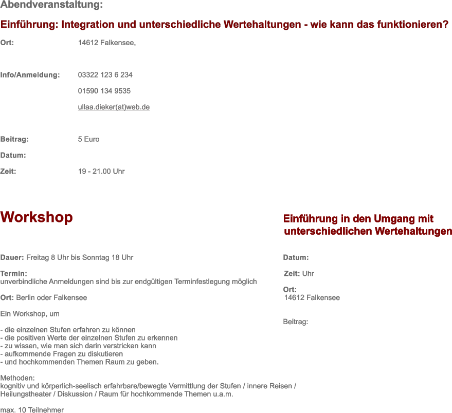 Abendveranstaltung: Einfhrung: Integration und unterschiedliche Wertehaltungen - wie kann das funktionieren? Ort: 				14612 Falkensee,  Info/Anmeldung:	03322 123 6 234   01590 134 9535 ullaa.dieker(at)web.de  Beitrag: 			5 Euro Datum: 		 Zeit: 				19 - 21.00 Uhr    Workshop	Einfhrung in den Umgang mit  		unterschiedlichen Wertehaltungen  Dauer: Freitag 8 Uhr bis Sonntag 18 Uhr	Datum:  		 Termin: 		Zeit: Uhr unverbindliche Anmeldungen sind bis zur endgltigen Terminfestlegung mglich 	Ort:  Ort: Berlin oder Falkensee		14612 Falkensee 	 Ein Workshop, um	 	Beitrag:  - die einzelnen Stufen erfahren zu knnen	 - die positiven Werte der einzelnen Stufen zu erkennen - zu wissen, wie man sich darin verstricken kann - aufkommende Fragen zu diskutieren - und hochkommenden Themen Raum zu geben.  Methoden: kognitiv und krperlich-seelisch erfahrbare/bewegte Vermittlung der Stufen / innere Reisen /  Heilungstheater / Diskussion / Raum fr hochkommende Themen u.a.m.  max. 10 Teilnehmer